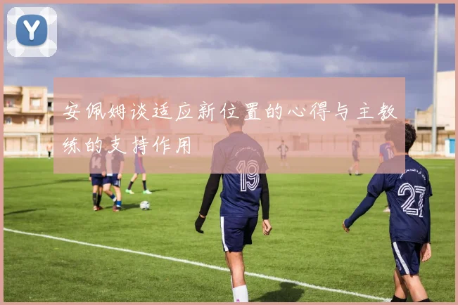 安佩姆谈适应新位置的心得与主教练的支持作用