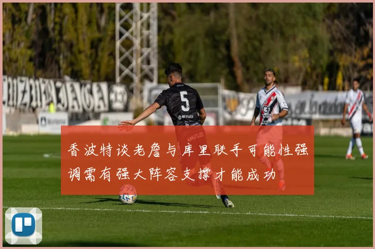 香波特谈老詹与库里联手可能性强调需有强大阵容支撑才能成功
