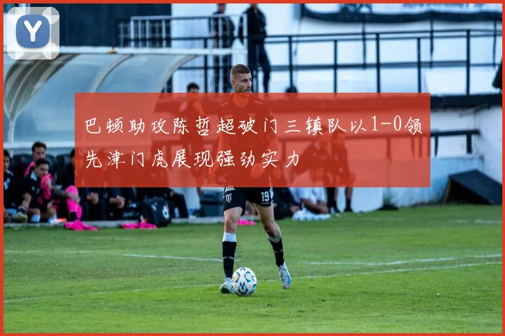 巴顿助攻陈哲超破门三镇队以1-0领先津门虎展现强劲实力