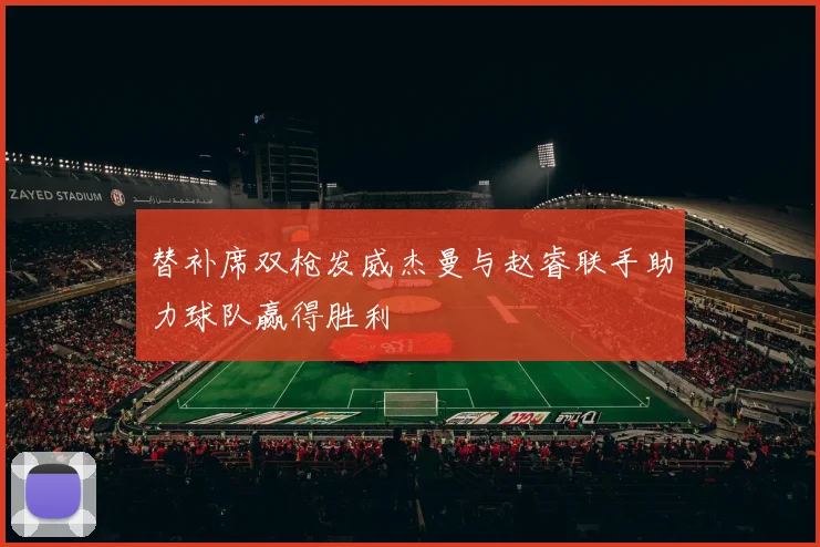 替补席双枪发威杰曼与赵睿联手助力球队赢得胜利