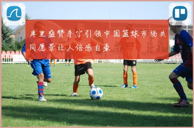 库里盛赞李宁引领中国篮球市场共同愿景让人倍感自豪