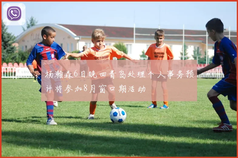 杨瀚森6日晚回青岛处理个人事务预计将参加8月窗口期活动