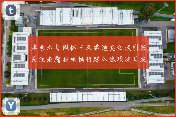 库明加与佩林卡及雷迪克会谈引发关注老鹰拒绝执行球队选项次日发生