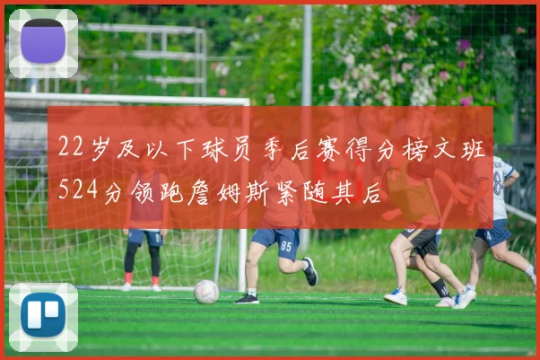 22岁及以下球员季后赛得分榜文班524分领跑詹姆斯紧随其后