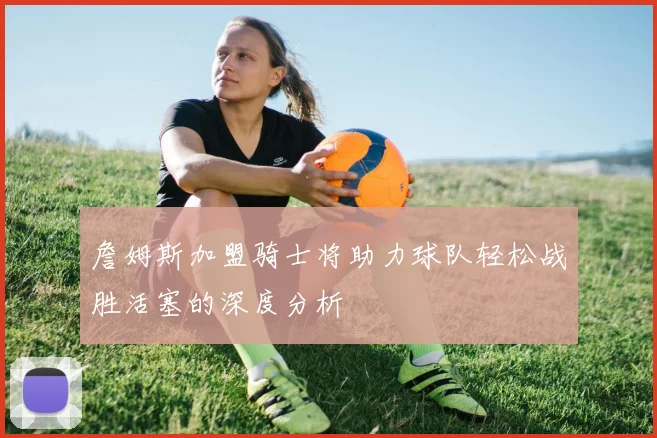 詹姆斯加盟骑士将助力球队轻松战胜活塞的深度分析