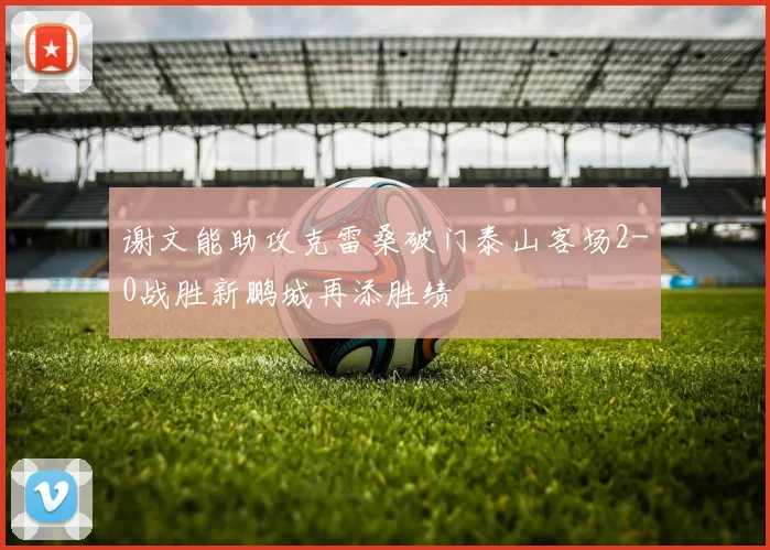 谢文能助攻克雷桑破门泰山客场2-0战胜新鹏城再添胜绩