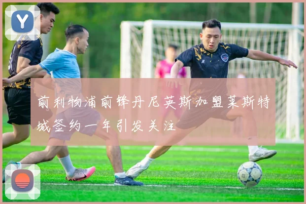 前利物浦前锋丹尼英斯加盟莱斯特城签约一年引发关注