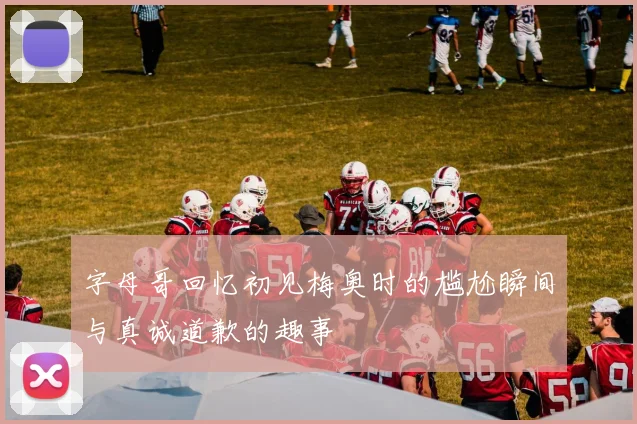字母哥回忆初见梅奥时的尴尬瞬间与真诚道歉的趣事