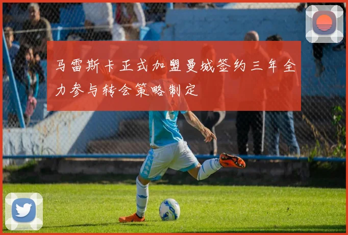 马雷斯卡正式加盟曼城签约三年全力参与转会策略制定